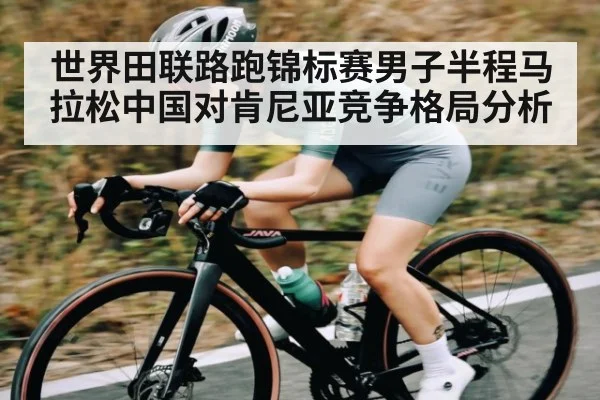 世界田联路跑锦标赛男子半程马拉松中国对肯尼亚竞争格局分析