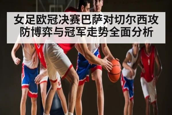 女足欧冠决赛巴萨对切尔西攻防博弈与冠军走势全面分析