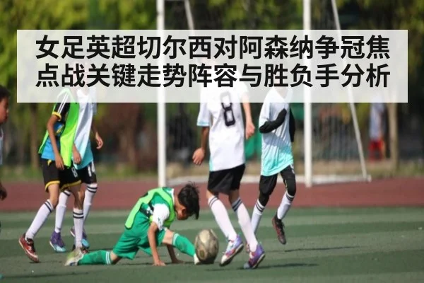 女足英超切尔西对阿森纳争冠焦点战关键走势阵容与胜负手分析